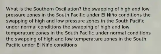 What is the Southern Oscillation? the swapping of high and low pressure zones in the South Pacific under El Niño conditions the swapping of high and low pressure zones in the South Pacific under normal conditions the swapping of high and low temperature zones in the South Pacific under normal conditions the swapping of high and low temperature zones in the South Pacific under El Niño conditions