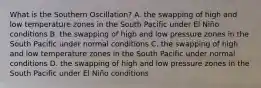 What is the Southern Oscillation? A. the swapping of high and low temperature zones in the South Pacific under El Niño conditions B. the swapping of high and low pressure zones in the South Pacific under normal conditions C. the swapping of high and low temperature zones in the South Pacific under normal conditions D. the swapping of high and low pressure zones in the South Pacific under El Niño conditions