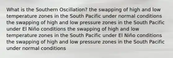 What is the Southern Oscillation? the swapping of high and low temperature zones in the South Pacific under normal conditions the swapping of high and low pressure zones in the South Pacific under El Niño conditions the swapping of high and low temperature zones in the South Pacific under El Niño conditions the swapping of high and low pressure zones in the South Pacific under normal conditions