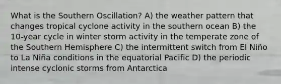 What is the Southern Oscillation? A) the weather pattern that changes tropical cyclone activity in the southern ocean B) the 10-year cycle in winter storm activity in the temperate zone of the Southern Hemisphere C) the intermittent switch from El Niño to La Niña conditions in the equatorial Pacific D) the periodic intense cyclonic storms from Antarctica