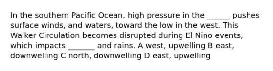 In the southern Pacific Ocean, high pressure in the ______ pushes surface winds, and waters, toward the low in the west. This Walker Circulation becomes disrupted during El Nino events, which impacts _______ and rains. A west, upwelling B east, downwelling C north, downwelling D east, upwelling