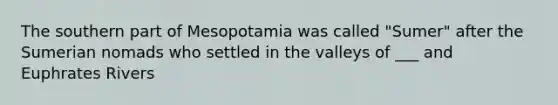 The southern part of Mesopotamia was called "Sumer" after the Sumerian nomads who settled in the valleys of ___ and Euphrates Rivers