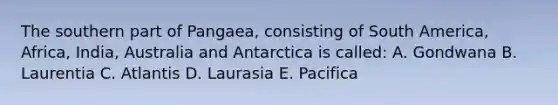 The southern part of Pangaea, consisting of South America, Africa, India, Australia and Antarctica is called: A. Gondwana B. Laurentia C. Atlantis D. Laurasia E. Pacifica