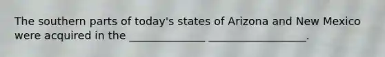 The southern parts of today's states of Arizona and New Mexico were acquired in the ______________ __________________.