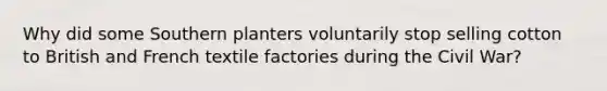 Why did some Southern planters voluntarily stop selling cotton to British and French textile factories during the Civil War?