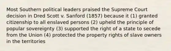 Most Southern political leaders praised the Supreme Court decision in Dred Scott v. Sanford (1857) because it (1) granted citizenship to all enslaved persons (2) upheld the principle of popular sovereignty (3) supported the right of a state to secede from the Union (4) protected the property rights of slave owners in the territories