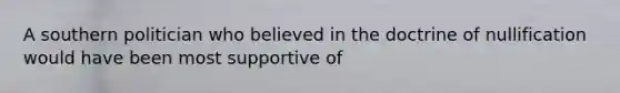 A southern politician who believed in the doctrine of nullification would have been most supportive of