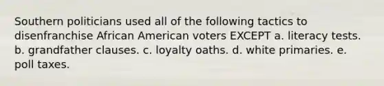 ​Southern politicians used all of the following tactics to disenfranchise African American voters EXCEPT a. ​literacy tests. b. ​grandfather clauses. c. ​loyalty oaths. d. ​white primaries. e. ​poll taxes.