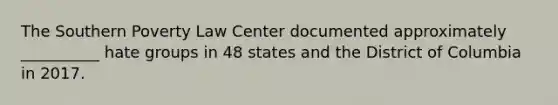 The Southern Poverty Law Center documented approximately __________ hate groups in 48 states and the District of Columbia in 2017.