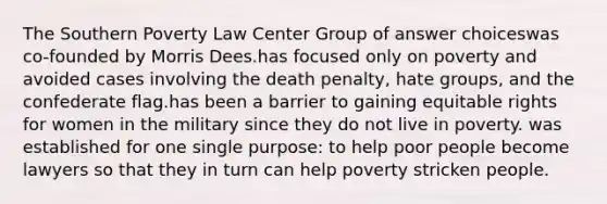 The Southern Poverty Law Center Group of answer choiceswas co-founded by Morris Dees.has focused only on poverty and avoided cases involving the death penalty, hate groups, and the confederate flag.has been a barrier to gaining equitable rights for women in the military since they do not live in poverty. was established for one single purpose: to help poor people become lawyers so that they in turn can help poverty stricken people.