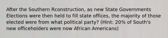 After the Southern Rconstruction, as new State Governments Elections were then held to fill state offices, the majority of those elected were from what political party? (Hint: 20% of South's new officeholders were now African Americans)