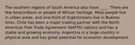 The southern regions of South America also have ____. There are few Amerindians or people of African heritage. Most people live in urban areas, and one-third of Argentineans live in Buenos Aires. Chile has been a major trading partner with the North American Free Trade Agreement (NAFTA) nations and has a stable and growing economy. Argentina is a large country in physical area and has great potential for economic development.