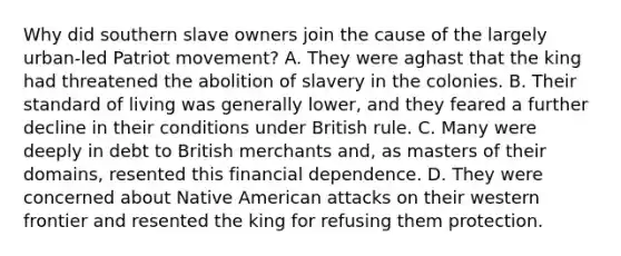 Why did southern slave owners join the cause of the largely urban-led Patriot movement? A. They were aghast that the king had threatened the abolition of slavery in the colonies. B. Their standard of living was generally lower, and they feared a further decline in their conditions under British rule. C. Many were deeply in debt to British merchants and, as masters of their domains, resented this financial dependence. D. They were concerned about Native American attacks on their western frontier and resented the king for refusing them protection.