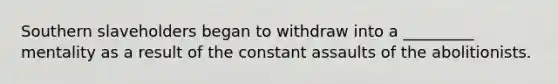 Southern slaveholders began to withdraw into a _________ mentality as a result of the constant assaults of the abolitionists.