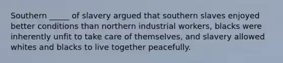 Southern _____ of slavery argued that southern slaves enjoyed better conditions than northern industrial workers, blacks were inherently unfit to take care of themselves, and slavery allowed whites and blacks to live together peacefully.