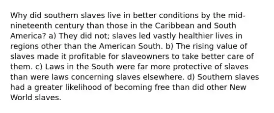 Why did southern slaves live in better conditions by the mid-nineteenth century than those in the Caribbean and South America? a) They did not; slaves led vastly healthier lives in regions other than the American South. b) The rising value of slaves made it profitable for slaveowners to take better care of them. c) Laws in the South were far more protective of slaves than were laws concerning slaves elsewhere. d) Southern slaves had a greater likelihood of becoming free than did other New World slaves.