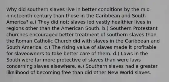 Why did southern slaves live in better conditions by the mid-nineteenth century than those in the Caribbean and South America? a.) They did not; slaves led vastly healthier lives in regions other than the American South. b.) Southern Protestant churches encouraged better treatment of southern slaves than the Roman Catholic Church did with slaves in the Caribbean and South America. c.) The rising value of slaves made it profitable for slaveowners to take better care of them. d.) Laws in the South were far more protective of slaves than were laws concerning slaves elsewhere. e.) Southern slaves had a greater likelihood of becoming free than did other New World slaves.