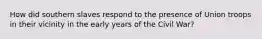 How did southern slaves respond to the presence of Union troops in their vicinity in the early years of the Civil War?