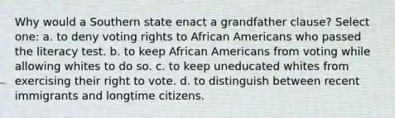 Why would a Southern state enact a grandfather clause? Select one: a. to deny voting rights to African Americans who passed the literacy test. b. to keep African Americans from voting while allowing whites to do so. c. to keep uneducated whites from exercising their right to vote. d. to distinguish between recent immigrants and longtime citizens.