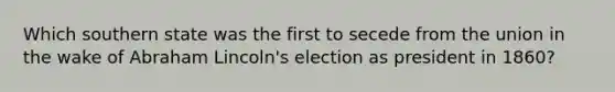 Which southern state was the first to secede from the union in the wake of Abraham Lincoln's election as president in 1860?