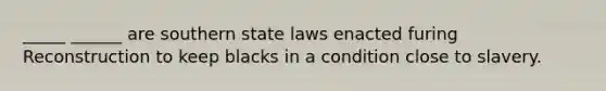 _____ ______ are southern state laws enacted furing Reconstruction to keep blacks in a condition close to slavery.