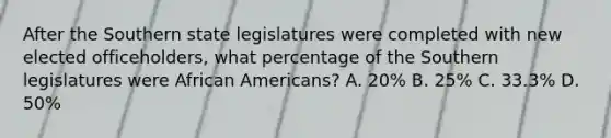 After the Southern state legislatures were completed with new elected officeholders, what percentage of the Southern legislatures were African Americans? A. 20% B. 25% C. 33.3% D. 50%