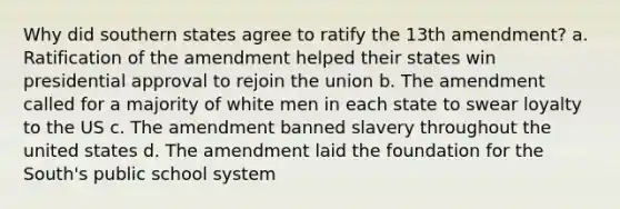 Why did southern states agree to ratify the 13th amendment? a. Ratification of the amendment helped their states win presidential approval to rejoin the union b. The amendment called for a majority of white men in each state to swear loyalty to the US c. The amendment banned slavery throughout the united states d. The amendment laid the foundation for the South's public school system