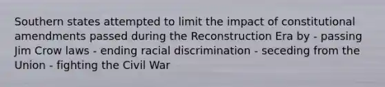 Southern states attempted to limit the impact of constitutional amendments passed during the Reconstruction Era by - passing Jim Crow laws - ending racial discrimination - seceding from the Union - fighting the Civil War