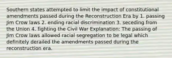 Southern states attempted to limit the impact of constitutional amendments passed during the Reconstruction Era by 1. passing Jim Crow laws 2. ending racial discrimination 3. seceding from the Union 4. fighting the Civil War Explanation: The passing of Jim Crow laws allowed racial segregation to be legal which definitely derailed the amendments passed during the reconstruction era.