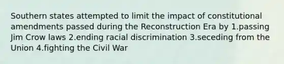 Southern states attempted to limit the impact of constitutional amendments passed during the Reconstruction Era by 1.passing Jim Crow laws 2.ending racial discrimination 3.seceding from the Union 4.fighting the Civil War