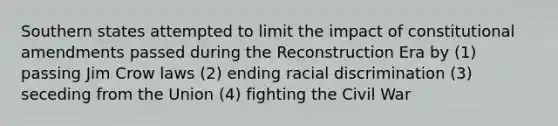 Southern states attempted to limit the impact of constitutional amendments passed during the Reconstruction Era by (1) passing Jim Crow laws (2) ending racial discrimination (3) seceding from the Union (4) fighting the Civil War