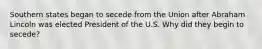 Southern states began to secede from the Union after Abraham Lincoln was elected President of the U.S. Why did they begin to secede?