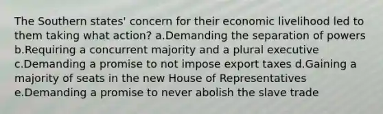 The Southern states' concern for their economic livelihood led to them taking what action? a.Demanding the separation of powers b.Requiring a concurrent majority and a plural executive c.Demanding a promise to not impose export taxes d.Gaining a majority of seats in the new House of Representatives e.Demanding a promise to never abolish the slave trade