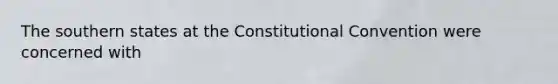 The southern states at the Constitutional Convention were concerned with