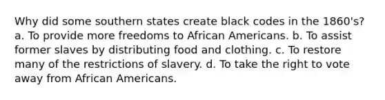 Why did some southern states create black codes in the 1860's? a. To provide more freedoms to African Americans. b. To assist former slaves by distributing food and clothing. c. To restore many of the restrictions of slavery. d. To take the right to vote away from African Americans.