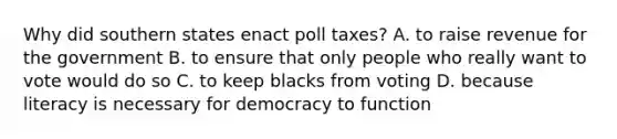 Why did southern states enact poll taxes? A. to raise revenue for the government B. to ensure that only people who really want to vote would do so C. to keep blacks from voting D. because literacy is necessary for democracy to function