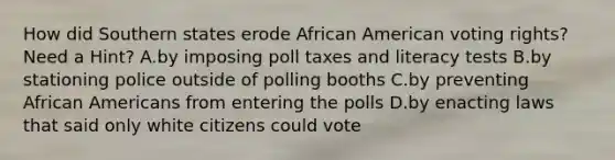 How did Southern states erode African American voting rights? Need a Hint? A.by imposing poll taxes and literacy tests B.by stationing police outside of polling booths C.by preventing African Americans from entering the polls D.by enacting laws that said only white citizens could vote