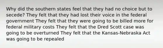 Why did the southern states feel that they had no choice but to secede? They felt that they had lost their voice in the federal government They felt that they were going to be billed more for federal military costs They felt that the Dred Scott case was going to be overturned They felt that the Kansas-Nebraska Act was going to be repealed