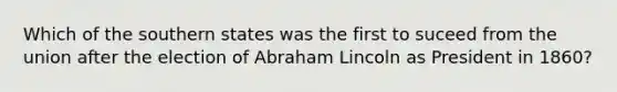 Which of the southern states was the first to suceed from the union after the election of Abraham Lincoln as President in 1860?