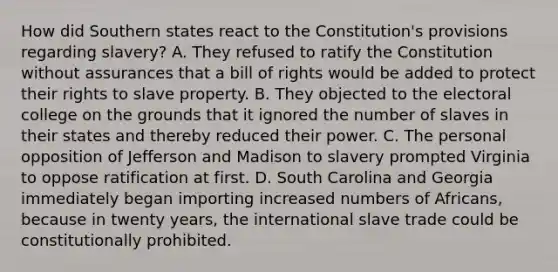 How did Southern states react to the Constitution's provisions regarding slavery? A. They refused to ratify the Constitution without assurances that a bill of rights would be added to protect their rights to slave property. B. They objected to the electoral college on the grounds that it ignored the number of slaves in their states and thereby reduced their power. C. The personal opposition of Jefferson and Madison to slavery prompted Virginia to oppose ratification at first. D. South Carolina and Georgia immediately began importing increased numbers of Africans, because in twenty years, the international slave trade could be constitutionally prohibited.