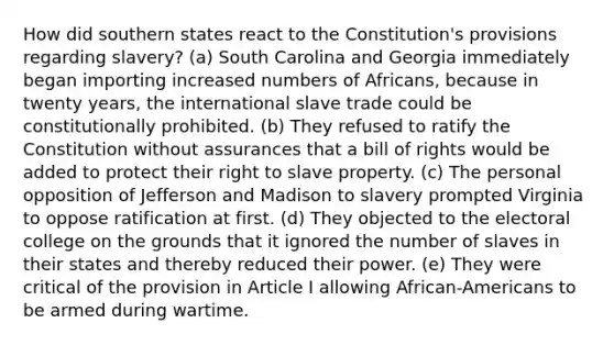 How did southern states react to the Constitution's provisions regarding slavery? (a) South Carolina and Georgia immediately began importing increased numbers of Africans, because in twenty years, the international slave trade could be constitutionally prohibited. (b) They refused to ratify the Constitution without assurances that a bill of rights would be added to protect their right to slave property. (c) The personal opposition of Jefferson and Madison to slavery prompted Virginia to oppose ratification at first. (d) They objected to the electoral college on the grounds that it ignored the number of slaves in their states and thereby reduced their power. (e) They were critical of the provision in Article I allowing African-Americans to be armed during wartime.