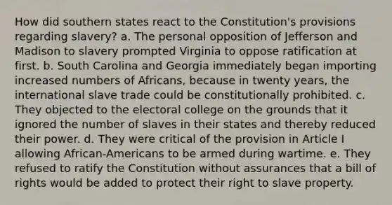 How did southern states react to the Constitution's provisions regarding slavery? a. The personal opposition of Jefferson and Madison to slavery prompted Virginia to oppose ratification at first. b. South Carolina and Georgia immediately began importing increased numbers of Africans, because in twenty years, the international slave trade could be constitutionally prohibited. c. They objected to the <a href='https://www.questionai.com/knowledge/ku06PV1rQK-electoral-college' class='anchor-knowledge'>electoral college</a> on the grounds that it ignored the number of slaves in their states and thereby reduced their power. d. They were critical of the provision in Article I allowing African-Americans to be armed during wartime. e. They refused to ratify the Constitution without assurances that a bill of rights would be added to protect their right to slave property.