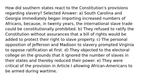 How did southern states react to the Constitution's provisions regarding slavery? Selected Answer: a) South Carolina and Georgia immediately began importing increased numbers of Africans, because, in twenty years, the international slave trade could be constitutionally prohibited. b) They refused to ratify the Constitution without assurances that a bill of rights would be added to protect their right to slave property. c) The personal opposition of Jefferson and Madison to slavery prompted Virginia to oppose ratification at first. d) They objected to the electoral college on the grounds that it ignored the number of slaves in their states and thereby reduced their power. e) They were critical of the provision in Article I allowing African-Americans to be armed during wartime.