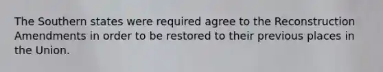 The Southern states were required agree to the Reconstruction Amendments in order to be restored to their previous places in the Union.