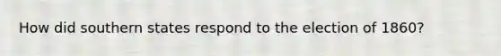 How did southern states respond to the election of 1860?