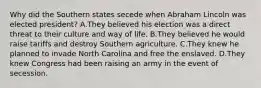 Why did the Southern states secede when Abraham Lincoln was elected president? A.They believed his election was a direct threat to their culture and way of life. B.They believed he would raise tariffs and destroy Southern agriculture. C.They knew he planned to invade North Carolina and free the enslaved. D.They knew Congress had been raising an army in the event of secession.