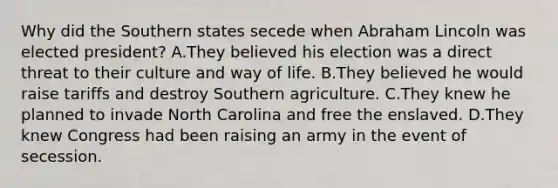 Why did the Southern states secede when Abraham Lincoln was elected president? A.They believed his election was a direct threat to their culture and way of life. B.They believed he would raise tariffs and destroy Southern agriculture. C.They knew he planned to invade North Carolina and free the enslaved. D.They knew Congress had been raising an army in the event of secession.