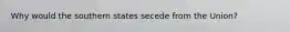 Why would the southern states secede from the Union?