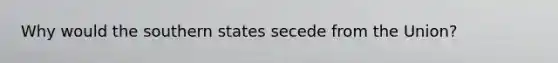 Why would the southern states secede from the Union?