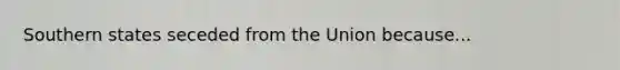 Southern states seceded from the Union because...